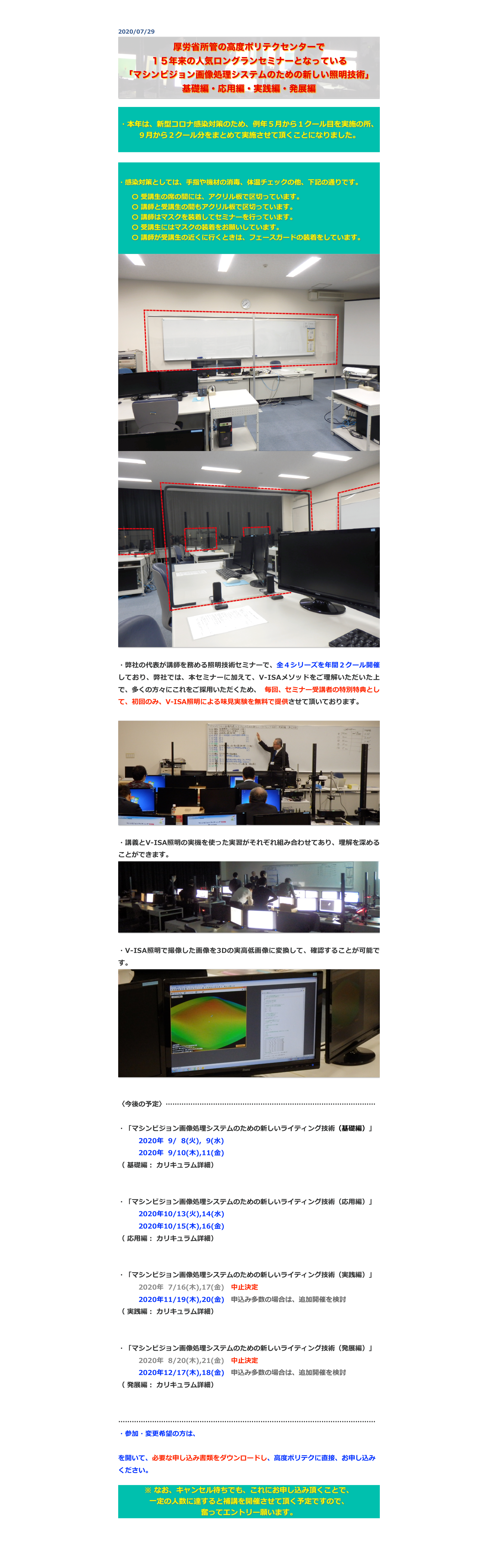 2020/07/29
￼


・本年は、新型コロナ感染対策のため、例年５月から１クール目を実施の所、９月から２クール分をまとめて実施させて頂くことになりました。



・感染対策としては、手指や機材の消毒、体温チェックの他、下記の通りです。　　〇 受講生の席の間には、アクリル板で区切っています。　　〇 講師と受講生の間もアクリル板で区切っています。　　〇 講師はマスクを装着してセミナーを行っています。　　〇 受講生にはマスクの装着をお願いしています。　　〇 講師が受講生の近くに行くときは、フェースガードの装着をしています。
￼
￼

・弊社の代表が講師を務める照明技術セミナーで、全４シリーズを年間２クール開催しており、弊社では、本セミナーに加えて、V-ISAメソッドをご理解いただいた上で、多くの方々にこれをご採用いただくため、 毎回、セミナー受講者の特別特典として、初回のみ、V-ISA照明による味見実験を無料で提供させて頂いております。

￼

・講義とV-ISA照明の実機を使った実習がそれぞれ組み合わせてあり、理解を深めることができます。
￼

・V-ISA照明で撮像した画像を3Dの実高低画像に変換して、確認することが可能です。
￼


〈今後の予定〉…………………………………………………………………………………

・「マシンビジョン画像処理システムのための新しいライティング技術（基礎編）」
　　　2020年  9/  8(火),  9(水)　　
　　　2020年  9/10(木),11(金)　
（ 基礎編： カリキュラム詳細）
http://www.apc.jeed.or.jp/zaishoku/2020/V0082.html

・「マシンビジョン画像処理システムのための新しいライティング技術（応用編）」
　　　2020年10/13(火),14(水)　
　　　2020年10/15(木),16(金)　　
（ 応用編： カリキュラム詳細）
http://www.apc.jeed.or.jp/zaishoku/2020/V0092.html

・「マシンビジョン画像処理システムのための新しいライティング技術（実践編）」
　　　2020年  7/16(木),17(金)　中止決定　
　　　2020年11/19(木),20(金)　申込み多数の場合は、追加開催を検討　　
（ 実践編： カリキュラム詳細）
http://www.apc.jeed.or.jp/zaishoku/2020/V0192.html

・「マシンビジョン画像処理システムのための新しいライティング技術（発展編）」
　　　2020年  8/20(木),21(金)　中止決定　
　　　2020年12/17(木),18(金)　申込み多数の場合は、追加開催を検討
（ 発展編： カリキュラム詳細）
http://www.apc.jeed.or.jp/zaishoku/2020/V0292.html

……………………………………………………………………………………………………
・参加・変更希望の方は、
http://www.apc.jeed.or.jp/zaishoku/01_05.html
を開いて、必要な申し込み書類をダウンロードし、高度ポリテクに直接、お申し込みください。

※ なお、キャンセル待ちでも、これにお申し込み頂くことで、
一定の人数に達すると補講を開催させて頂く予定ですので、
奮ってエントリー願います。


戻る



