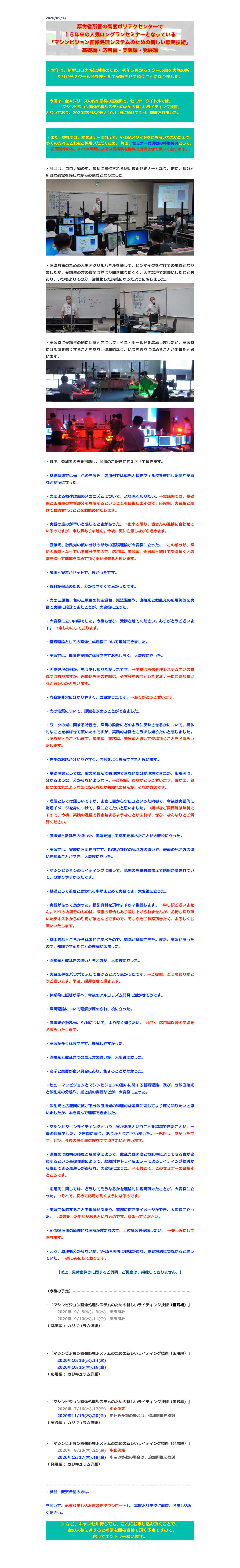 2020/09/14
￼


・本年は、新型コロナ感染対策のため、例年５月から１クール目を実施の所、９月から２クール分をまとめて実施させて頂くことになりました。



・今回は、全４シリーズの内の最初の基礎編で、セミナータイトルでは、
「マシンビジョン画像処理システムのための新しいライティング技術」
となっており、2020年9月8,9日と10,11日に続けて２回、開催されました。



・また、弊社では、本セミナーに加えて、V-ISAメソッドをご理解いただいた上で、多くの方々にこれをご採用いただくため、 毎回、セミナー受講者の特別特典として、初回案件のみ、V-ISA照明による味見実験を無料で提供させて頂いております。

・今回は、コロナ禍の中、最初に開催される照明技術セミナーとなり、逆に、随分と新鮮な感覚を感じながらの講義となりました。
￼

・感染対策のための大型アクリルパネルを通して、ピンマイクを付けての講義となりましたが、受講生の方の質問はやはり聞き取りにくく、大きな声でお願いしたこともあり、いつもよりその分、活性化した講義になったように感じました。
￼￼

・実習時に受講生の側に回るときにはフェイス・シールドを装着しましたが、実習時には部屋を暗くすることもあり、違和感なく、いつも通りに進めることが出来たと思います。
￼

￼

・以下、参加者の声を掲載し、開催のご報告に代えさせて頂きます。

・基礎理論では光・色の三原色、応用例では偏光と偏光フィルタを使用した例や実習などが役に立った。

・光による物体認識のメカニズムについて、より深く知りたい。→実践編では、基礎編と応用編の本質部分を理解するということを目指しますので、応用編、実践編と続けて受講されることをお薦めいたします。

・実習の進みが早いと感じるときがあった。→出来る限り、皆さんの進捗に合わせているのですが、申し訳ありません。今後、更に注意しながら進めます。

・直接光、散乱光の使い分けの部分の基礎理論が大変役に立った。→この部分が、照明の極意となっている部分ですので、応用編、実践編、発展編と続けて受講頂くと段階を追って理解を深めて頂く事が出来ると思います。

・説明と実習がセットで、良かったです。

・資料が書籍のため、分かりやすくて良かったです。

・光の三原色、色の三原色の加法混色、減法混色や、直接光と散乱光の応用例等を実習で実際に確認できたことが、大変役に立った。

・大変役に立つ内容でした。今後もぜひ、受講させてください。ありがとうございます。 →楽しみにしております。

・基礎理論としての画像生成過程について理解できました。

・実習では、理論を実際に体験できておもしろく、大変役に立った。

・画像処理の例が、もう少し知りたかったです。→本講は画像処理システム向けの講義ではありますが、画像処理例の詳細は、そちらを専門としたセミナーにご参加頂けると宜しいかと思います。

・内容が非常に分かりやすく、面白かったです。→ありがとうございます。

・光の性質について、認識を改めることができました。

・ワークの光に関する特性を、照明の設計にどのように反映させるかについて、具体的なことを学ばせて頂いたのですが、実践的な例をもう少し知りたいと感じました。→ありがとうございます。応用編、実践編、発展編と続けて受講頂くことをお薦めいたします。

・先生のお話が分かりやすく、内容をよく理解できたと思います。

・基礎理論としては、論文を読んでも理解できない部分が理解できたが、応用例は、分かるような、分からないような…。→ご指摘、ありがとうございます。確かに、狐につままれたような気になられたかも知れませんが、それが真実です。

・理屈としては難しいですが、まさに目からウロコといった内容で、今後は実践的に物理イメージを身につけて、役に立てたいと思いました。→簡単なご質問等は無料ですので、今後、実践の過程で行き詰まるようなことがあれば、ぜひ、なんなりとご質問ください。

・直接光と散乱光の違いや、実習を通して応用を学べたことが大変役に立った。

・実習では、実際に照明を当てて、RGB/CMYの見え方の違いや、表面の見え方の違いを知ることができ、大変役に立った。

・マシンビジョンのライティングに関して、現象の理由も踏まえて説明が為されていて、分かりやすかったです。

・基礎として重要と思われる事がまとめて実習でき、大変役に立った。

・実習があって良かった。投影資料を頂けますか？復習します。→申し訳ございません。PPTの内容そのものは、版権の都合もあり差し上げられませんが、お持ち帰り頂いたテキストからの引用がほとんどですので、そちらをご参照頂きたく、よろしくお願いいたします。

・基本的なところから体系的に学べたので、知識が整理できた。また、実習があったので、知識や学んだことの理解が深まった。

・直接光と散乱光の違いと考え方が、大変役に立った。

・実習条件をパワポで示して頂けるとより良かったです。→ご提案、どうもありがとうございます。早速、採用させて頂きます。

・体系的に照明が学べ、今後のアルゴリズム開発に活かせそうです。

・照明理論について理解が深められ、役に立った。

・直接光や散乱光、S/Nについて、より深く知りたい。→ぜひ、応用編以降の受講をお薦めいたします。

・実習が多く体験できて、理解しやすかった。

・直接光と散乱光での見え方の違いが、大変役に立った。

・座学と実習が良い具合にあり、飽きることがなかった。

・ヒューマンビジョンとマシンビジョンの違いに関する基礎理論、及び、分散直接光と散乱光の分離や、紙と鏡の実習などが、大変役に立った。

・散乱光と広範囲に拡がる分散直接光の物理的な差異に関してより深く知りたいと思いましたが、本を読んで理解できました。

・マシンビジョンライティングという世界があるということを認識できたことが、一番の収穫でした。２日間に亘り、ありがとうございました。→それは、良かったです。ぜひ、今後のお仕事に役立てて頂きたいと思います。

・直接光は照明の輝度と反射率によって、散乱光は照度と散乱率によって明るさが変化するという基礎理論によって、経験則やトライ＆エラーによるライティング検討から脱却できる見通しが得られ、大変役に立った。→それこそ、このセミナーの目指すところです。

・応用例に関しては、どうしてそうなるかを理論的に説明頂けたことが、大変役に立った。→それで、初めて応用が利くようになるのです。

・実習で体感することで理解が深まり、実務に使えるイメージができ、大変役に立った。 →講義をした甲斐があるというものです。頑張ってください。

・V-ISA照明の原理的な理解がまだなので、上位講習も受講したい。 →楽しみにしております。

・元々、原理も分からないが、V-ISA照明に興味があり、課題解決につながると思っていた。 →楽しみにしております。

【以上、具体案件等に関するご質問、ご提案は、掲載しておりません。】


〈今後の予定〉…………………………………………………………………………………

・「マシンビジョン画像処理システムのための新しいライティング技術（基礎編）」
　　　2020年  9/  8(火),  9(水)　実施済み　
　　　2020年  9/10(木),11(金)　実施済み　
（ 基礎編： カリキュラム詳細）
http://www.apc.jeed.or.jp/zaishoku/2020/V0081.html
http://www.apc.jeed.or.jp/zaishoku/2020/V0082.html

・「マシンビジョン画像処理システムのための新しいライティング技術（応用編）」
　　　2020年10/13(火),14(水)　
　　　2020年10/15(木),16(金)　　
（ 応用編： カリキュラム詳細）
http://www.apc.jeed.or.jp/zaishoku/2020/V0091.html
http://www.apc.jeed.or.jp/zaishoku/2020/V0092.html

・「マシンビジョン画像処理システムのための新しいライティング技術（実践編）」
　　　2020年  7/16(木),17(金)　中止決定　
　　　2020年11/19(木),20(金)　申込み多数の場合は、追加開催を検討　　
（ 実践編： カリキュラム詳細）
http://www.apc.jeed.or.jp/zaishoku/2020/V0192.html

・「マシンビジョン画像処理システムのための新しいライティング技術（発展編）」
　　　2020年  8/20(木),21(金)　中止決定　
　　　2020年12/17(木),18(金)　申込み多数の場合は、追加開催を検討
（ 発展編： カリキュラム詳細）
http://www.apc.jeed.or.jp/zaishoku/2020/V0292.html

……………………………………………………………………………………………………
・参加・変更希望の方は、
http://www.apc.jeed.or.jp/zaishoku/01_05.html
を開いて、必要な申し込み書類をダウンロードし、高度ポリテクに直接、お申し込みください。

※ なお、キャンセル待ちでも、これにお申し込み頂くことで、
一定の人数に達すると補講を開催させて頂く予定ですので、
奮ってエントリー願います。


戻る



