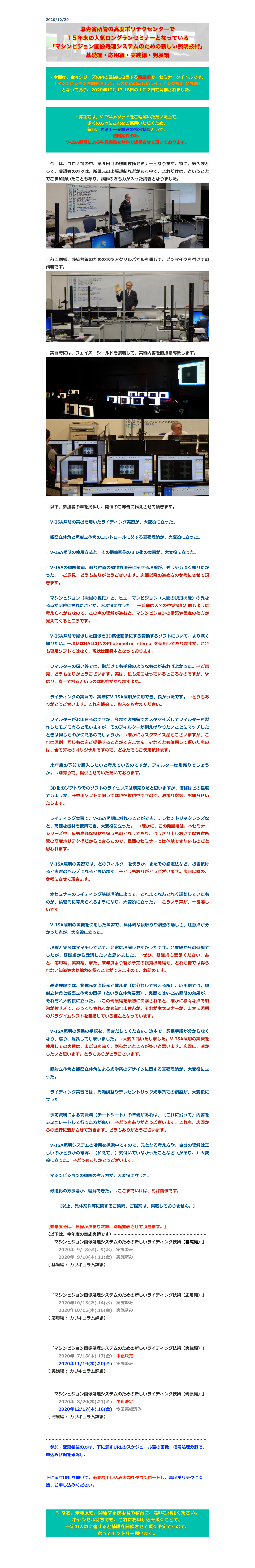 2020/12/29
￼


・今回は、全４シリーズの内の最後に位置する発展編で、セミナータイトルでは、
「マシンビジョン画像処理システムのための新しいライティング技術 発展編」
となっており、2020年12月17,18日の１泊２日で開催されました。



・弊社では、V-ISAメソッドをご理解いただいた上で、
多くの方々にこれをご採用いただくため、 
毎回、セミナー受講者の特別特典として、
初回案件のみ、
V-ISA照明による味見実験を無料で提供させて頂いております。

・今回は、コロナ禍の中、第６回目の照明技術セミナーとなります。特に、第３波として、受講者の方々は、所属元の出張規制などがある中で、これだけは、ということでご参加頂いたこともあり、講師の方も力が入った講義となりました。
￼

・前回同様、感染対策のための大型アクリルパネルを通して、ピンマイクを付けての講義です。
￼

・実習時には、フェイス・シールドを装着して、実習内容を直接指導致します。
￼
￼

・以下、参加者の声を掲載し、開催のご報告に代えさせて頂きます。

・V-ISA照明の実機を用いたライティング実習が、大変役に立った。

・観察立体角と照射立体角のコントロールに関する基礎理論が、大変役に立った。

・V-ISA照明の使用方法と、その撮像画像の３Ｄ化の実習が、大変役に立った。 

・V-ISAの照明位置、絞り位置の調整方法等に関する理論が、もう少し深く知りたかった。→ご意見、どうもありがとうございます。次回以降の進め方の参考にさせて頂きます。 

・マシンビジョン（機械の視覚）と、ヒューマンビジョン（人間の視覚機能）の異なる点が明確にされたことが、大変役に立った。 →普通は人間の視覚機能と同じように考えられがちなので、この点の理解が進むと、マシンビジョンの構築や設定の仕方が見えてくるところです。

・V-ISA照明で撮像した画像を3D高低画像にする変換するソフトについて、より深く知りたい。→現状はHALCONのPhotometric stereo を使用しておりますが、これも専用ソフトではなく、現状は開発中となっております。

・フィルターの扱い等では、指だけでも手袋のようなものがあればよかった。→ご意見、どうもありがとうございます。実は、私も気になっているところなのですが、やはり、素手で触るというのは抵抗がありますよね。

・ライティングの実習で、実際にV-ISA照明が使用でき、良かったです。→どうもありがとうございます。これを機会に、導入をお考えください。

・フィルターが沢山有るのですが、今まで客先毎でカスタマイズしてフィルターを製作したモノモ有ると思いますが、そのフィルターが例えばやりたいことにマッチしたときは同じものが使えるのでしょうか。→確かにカスタマイズ品もございますが、これは原則、同じものをご提供することができません。少なくとも使用して頂いたものは、全て弊社のオリジナルですので、どなたでもご使用頂けます。

・来年度の予算で購入したいと考えているのですが、フィルターは別売りでしょうか。→別売りで、提供させていただいております。こちらを、ご確認ください。

・3D化のソフトやそのソフトのライセンスは別売りだと思いますが、価格はどの程度でしょうか。→専用ソフトに関しては現在検討中ですので、決まり次第、お知らせいたします。

・ライティング実習で、V-ISA照明に触れることができ、テレセントリックレンズなど、高価な機材を使用でき、大変役に立った。 →確かに、この発展編は、本セミナーシリーズ中、最も高価な機材を扱うものとなっており、はっきり申しあげて厚労省所管の高度ポリテク様だからできるもので、民間のセミナーでは体験できないものだと思われます。

・V-ISA照明の実習では、どのフィルターを使うか、またその設定法など、板書頂けると実習のヘルプになると思います。→どうもありがとうございます。次回以降の、参考にさせて頂きます。

・本セミナーのライティング基礎理論によって、これまでなんとなく調整していたものが、論理的に考えられるようになり、大変役に立った。→こういう声が、一番嬉しいです。

・V-ISA照明の実機を使用した実習で、具体的な段取りや調整の難しさ、注意点が分かった点が、大変役に立った。

・理論と実習はマッチしていて、非常に理解しやすかったです。発展編からの参加でしたが、基礎編から受講したいと思いました。→ぜひ、基礎編も受講ください。あと、応用編、実習編、また、来年度より新設予定の視覚機能編も、どれも他では得られない知識や実務能力を得ることができますので、お薦めです。

・基礎理論では、物体光を直接光と散乱光（に分類して考える所）、応用例では、照射立体角と観察立体角の関係（という立体角要素）、実習ではV-ISA照明の効果が、それぞれ大変役に立った。→この発展編を最初に受講されると、確かに様々な点で刺激が強すぎて、びっくりされるかも知れませんが、それが本セミナーが、まさに照明のパラダイムシフトを目指している証左となっています。

・V-ISA照明の調整の手順を、書きだしてください。途中で、調整手順が分からなくなり、焦り、混乱してしまいました。→大変失礼いたしました。V-ISA照明の実機を使用しての実習は、まだ日も浅く、到らないところが多いと思います。次回に、活かしたいと思います。どうもありがとうございます。

・照射立体角と観察立体角による光学系のデザインに関する基礎理論が、大変役に立った。

・ライティング実習では、光軸調整やテレセントリック光学系での調整が、大変役に立った。

・事前資料による前資料（チートシート）の準備があれば、（これに沿って）内容をシミュレートして行った方が良い。→どうもありがとうございます。これも、次回からの進行に活かさせて頂きます。どうもありがとうございます。

・V-ISA照明システムの活用を探索中ですので、元となる考え方や、自分の理解は正しいのかどうかの確認、（加えて、）気付いていなかったことなど（があり、）大変役に立った。 →どうもありがとうございます。

・マシンビジョンの照明の考え方が、大変役に立った。

・最適化の方法論が、理解できた。→ここまでいけば、免許皆伝です。

【以上、具体案件等に関するご質問、ご提案は、掲載しておりません。】


【来年度分は、日程が決まり次第、別途発表させて頂きます。】
〈以下は、今年度の実施実績です〉…………………………………………………………
・「マシンビジョン画像処理システムのための新しいライティング技術（基礎編）」
　　　2020年  9/  8(火),  9(水)　実施済み　
　　　2020年  9/10(木),11(金)　実施済み　
（ 基礎編： カリキュラム詳細）
http://www.apc.jeed.or.jp/zaishoku/2020/V0081.html
http://www.apc.jeed.or.jp/zaishoku/2020/V0082.html

・「マシンビジョン画像処理システムのための新しいライティング技術（応用編）」
　　　2020年10/13(火),14(水)　実施済み
　　　2020年10/15(木),16(金)　実施済み　
（ 応用編： カリキュラム詳細）
http://www.apc.jeed.or.jp/zaishoku/2020/V0091.html
http://www.apc.jeed.or.jp/zaishoku/2020/V0092.html

・「マシンビジョン画像処理システムのための新しいライティング技術（実践編）」
　　　2020年  7/16(木),17(金)　中止決定　
　　　2020年11/19(木),20(金)　実施済み　　
（ 実践編： カリキュラム詳細）
http://www.apc.jeed.or.jp/zaishoku/2020/V0192.html

・「マシンビジョン画像処理システムのための新しいライティング技術（発展編）」
　　　2020年  8/20(木),21(金)　中止決定　
　　　2020年12/17(木),18(金)　今回実施済み
（ 発展編： カリキュラム詳細）
http://www.apc.jeed.or.jp/zaishoku/2020/V0292.html

……………………………………………………………………………………………………
・参加・変更希望の方は、下に示すURLのスケジュール表の画像・信号処理分野で、申込み状況を確認し、
https://www.apc.jeed.or.jp/zaishoku/2020/index2.html

下に示すURLを開いて、必要な申し込み書類をダウンロードし、高度ポリテクに直接、お申し込みください。
http://www.apc.jeed.or.jp/zaishoku/01_05.html


※ なお、来年度も、関連する技術者の教育に、是非ご利用ください。
キャンセル待ちでも、これにお申し込み頂くことで、
一定の人数に達すると補講を開催させて頂く予定ですので、
奮ってエントリー願います。


戻る


