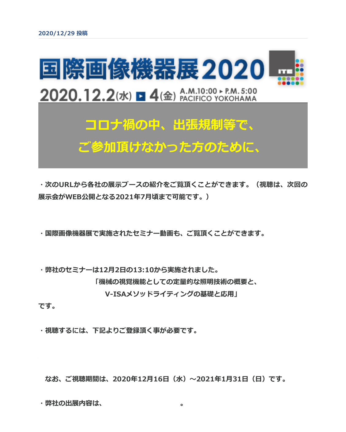 2020/12/29 投稿
￼

コロナ禍の中、出張規制等で、
ご参加頂けなかった方のために、


・次のURLから各社の展示ブースの紹介をご覧頂くことができます。（視聴は、次回の展示会がWEB公開となる2021年7月頃まで可能です。）
https://www.adcom-media.co.jp/category/news-ite/movie-ite/

・国際画像機器展で実施されたセミナー動画も、ご覧頂くことができます。
https://www.adcom-media.co.jp/seminar/2020AW/day1.html

・弊社のセミナーは12月2日の13:10から実施されました。
　「機械の視覚機能としての定量的な照明技術の概要と、
V-ISAメソッドライティングの基礎と応用」
です。

・視聴するには、下記よりご登録頂く事が必要です。
https://grfb.f.msgs.jp/webapp/form/21404_grfb_87/index.do?_ga=2.258300362.1578879173.1609305757-2089574377.1609305757

　なお、ご視聴期間は、2020年12月16日（水）～2021年1月31日（日）です。

・弊社の出展内容は、こちらからご覧頂けます。

戻 る
