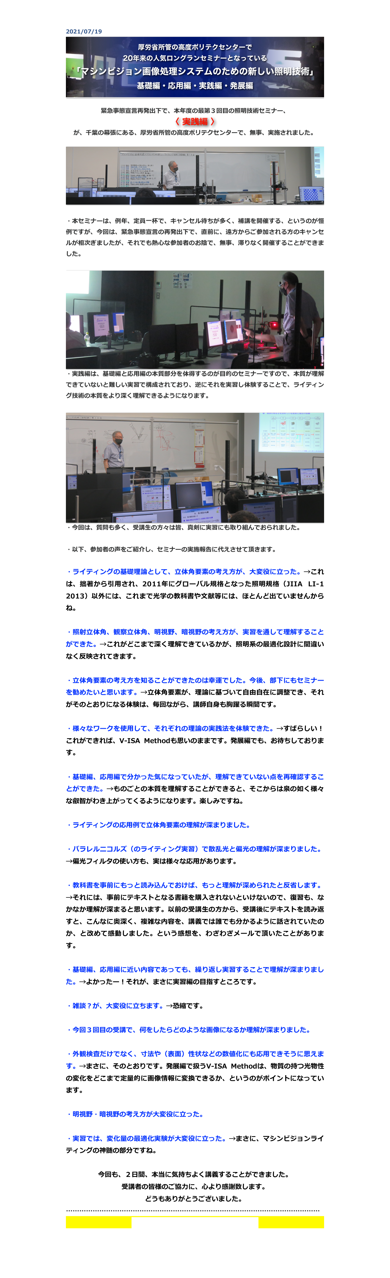 2021/07/19
￼

緊急事態宣言再発出下で、本年度の最第３回目の照明技術セミナー、
〈 実践編 〉
が、千葉の幕張にある、厚労省所管の高度ポリテクセンターで、無事、実施されました。

￼

・本セミナーは、例年、定員一杯で、キャンセル待ちが多く、補講を開催する、というのが恒例ですが、今回は、緊急事態宣言の再発出下で、直前に、遠方からご参加される方のキャンセルが相次ぎましたが、それでも熱心な参加者のお陰で、無事、滞りなく開催することができました。

￼
・実践編は、基礎編と応用編の本質部分を体得するのが目的のセミナーですので、本質が理解できていないと難しい実習で構成されており、逆にそれを実習し体験することで、ライティング技術の本質をより深く理解できるようになります。

￼
・今回は、質問も多く、受講生の方々は皆、真剣に実習にも取り組んでおられました。

・以下、参加者の声をご紹介し、セミナーの実施報告に代えさせて頂きます。

・ライティングの基礎理論として、立体角要素の考え方が、大変役に立った。→これは、拙著から引用され、2011年にグローバル規格となった照明規格（JIIA LI-1 2013）以外には、これまで光学の教科書や文献等には、ほとんど出ていませんからね。

・照射立体角、観察立体角、明視野、暗視野の考え方が、実習を通して理解することができた。→これがどこまで深く理解できているかが、照明系の最適化設計に間違いなく反映されてきます。

・立体角要素の考え方を知ることができたのは幸運でした。今後、部下にもセミナーを勧めたいと思います。→立体角要素が、理論に基づいて自由自在に調整でき、それがそのとおりになる体験は、毎回ながら、講師自身も胸躍る瞬間です。

・様々なワークを使用して、それぞれの理論の実践法を体験できた。→すばらしい！これができれば、V-ISA Methodも思いのままです。発展編でも、お待ちしております。

・基礎編、応用編で分かった気になっていたが、理解できていない点を再確認することができた。→ものごとの本質を理解することができると、そこからは泉の如く様々な叡智がわき上がってくるようになります。楽しみですね。

・ライティングの応用例で立体角要素の理解が深まりました。

・パラレルニコルズ（のライティング実習）で散乱光と偏光の理解が深まりました。→偏光フィルタの使い方も、実は様々な応用があります。

・教科書を事前にもっと読み込んでおけば、もっと理解が深められたと反省します。→それには、事前にテキストとなる書籍を購入されないといけないので、復習も、なかなか理解が深まると思います。以前の受講生の方から、受講後にテキストを読み返すと、こんなに奥深く、複雑な内容を、講義では誰でも分かるように話されていたのか、と改めて感動しました。という感想を、わざわざメールで頂いたことがあります。

・基礎編、応用編に近い内容であっても、繰り返し実習することで理解が深まりました。→よかったー！それが、まさに実習編の目指すところです。

・雑談？が、大変役に立ちます。→恐縮です。

・今回３回目の受講で、何をしたらどのような画像になるか理解が深まりました。

・外観検査だけでなく、寸法や（表面）性状などの数値化にも応用できそうに思えます。→まさに、そのとおりです。発展編で扱うV-ISA Methodは、物質の持つ光物性の変化をどこまで定量的に画像情報に変換できるか、というのがポイントになっています。

・明視野・暗視野の考え方が大変役に立った。

・実習では、変化量の最適化実験が大変役に立った。→まさに、マシンビジョンライティングの神髄の部分ですね。

今回も、２日間、本当に気持ちよく講義することができました。
受講者の皆様のご協力に、心より感謝致します。
どうもありがとうございました。
……………………………………………………………………………………………………
セミナーの今後の予定とお申込は、こちら


戻る


