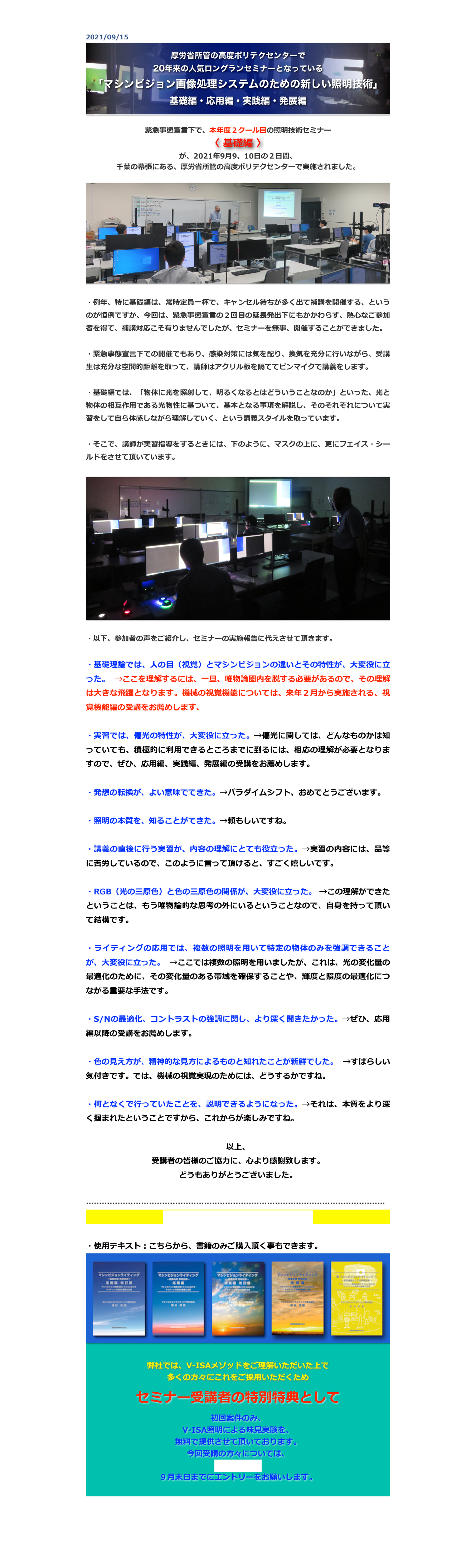 2021/09/15
￼

緊急事態宣言下で、本年度２クール目の照明技術セミナー
〈 基礎編 〉
が、2021年9月9、10日の２日間、
千葉の幕張にある、厚労省所管の高度ポリテクセンターで実施されました。

￼

・例年、特に基礎編は、常時定員一杯で、キャンセル待ちが多く出て補講を開催する、というのが恒例ですが、今回は、緊急事態宣言の２回目の延長発出下にもかかわらず、熱心なご参加者を得て、補講対応こそ有りませんでしたが、セミナーを無事、開催することができました。

・緊急事態宣言下での開催でもあり、感染対策には気を配り、換気を充分に行いながら、受講生は充分な空間的距離を取って、講師はアクリル板を隔ててピンマイクで講義をします。

・基礎編では、「物体に光を照射して、明るくなるとはどういうことなのか」といった、光と物体の相互作用である光物性に基づいて、基本となる事項を解説し、そのそれぞれについて実習をして自ら体感しながら理解していく、という講義スタイルを取っています。

・そこで、講師が実習指導をするときには、下のように、マスクの上に、更にフェイス・シールドをさせて頂いています。

￼

・以下、参加者の声をご紹介し、セミナーの実施報告に代えさせて頂きます。

・基礎理論では、人の目（視覚）とマシンビジョンの違いとその特性が、大変役に立った。 →ここを理解するには、一旦、唯物論圏内を脱する必要があるので、その理解は大きな飛躍となります。機械の視覚機能については、来年２月から実施される、視覚機能編の受講をお薦めします、

・実習では、偏光の特性が、大変役に立った。→偏光に関しては、どんなものかは知っていても、積極的に利用できるところまでに到るには、相応の理解が必要となりますので、ぜひ、応用編、実践編、発展編の受講をお薦めします。

・発想の転換が、よい意味でできた。→パラダイムシフト、おめでとうございます。

・照明の本質を、知ることができた。→頼もしいですね。

・講義の直後に行う実習が、内容の理解にとても役立った。→実習の内容には、品等に苦労しているので、このように言って頂けると、すごく嬉しいです。

・RGB（光の三原色）と色の三原色の関係が、大変役に立った。 →この理解ができたということは、もう唯物論的な思考の外にいるということなので、自身を持って頂いて結構です。

・ライティングの応用では、複数の照明を用いて特定の物体のみを強調できることが、大変役に立った。 →ここでは複数の照明を用いましたが、これは、光の変化量の最適化のために、その変化量のある帯域を確保することや、輝度と照度の最適化につながる重要な手法です。

・S/Nの最適化、コントラストの強調に関し、より深く聞きたかった。→ぜひ、応用編以降の受講をお薦めします。

・色の見え方が、精神的な見方によるものと知れたことが新鮮でした。 →すばらしい気付きです。では、機械の視覚実現のためには、どうするかですね。

・何となくで行っていたことを、説明できるようになった。→それは、本質をより深く掴まれたということですから、これからが楽しみですね。

以上、
受講者の皆様のご協力に、心より感謝致します。
どうもありがとうございました。

……………………………………………………………………………………………………
セミナーの今後の予定とお申込は、こちら

・使用テキスト：こちらから、書籍のみご購入頂く事もできます。
￼

弊社では、V-ISAメソッドをご理解いただいた上で
多くの方々にこれをご採用いただくため 

セミナー受講者の特別特典として

初回案件のみ、
V-ISA照明による味見実験を、
無料で提供させて頂いております。
今回受講の方々については、
こちらから、
９月末日までにエントリーをお願いします。



戻る


