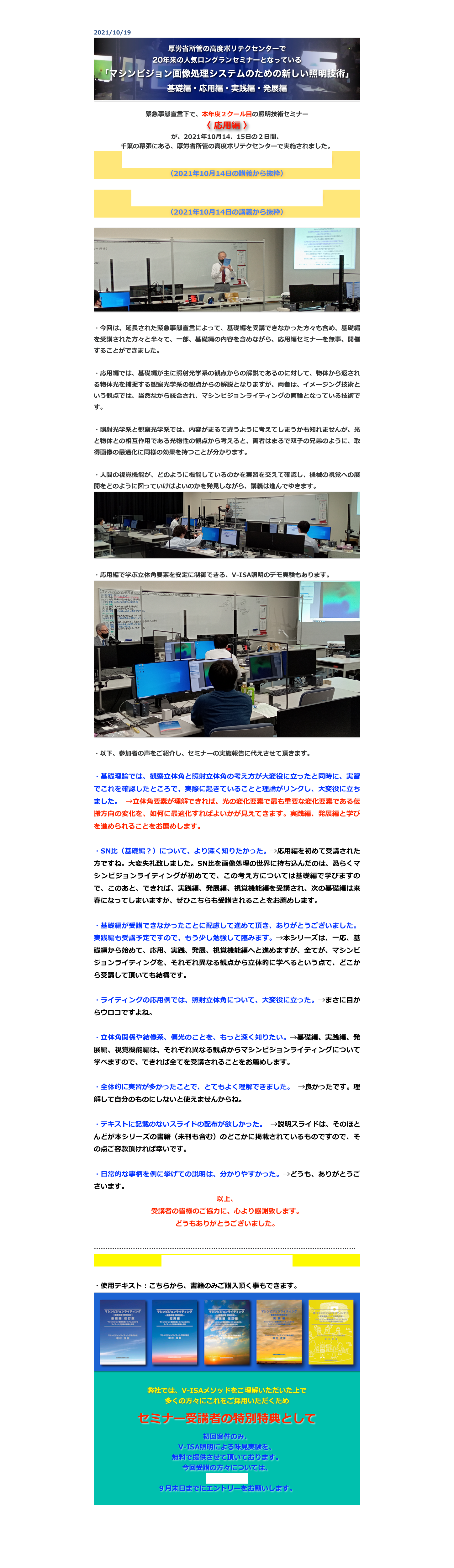 2021/10/19￼

緊急事態宣言下で、本年度２クール目の照明技術セミナー
〈 応用編 〉
が、2021年10月14、15日の２日間、
千葉の幕張にある、厚労省所管の高度ポリテクセンターで実施されました。
講師の自己紹介とマシンビジョンライティング概説
（2021年10月14日の講義から抜粋）

マシンビジョンライティング応用編の講義概要
（2021年10月14日の講義から抜粋）

￼

・今回は、延長された緊急事態宣言によって、基礎編を受講できなかった方々も含め、基礎編を受講された方々と半々で、一部、基礎編の内容を含めながら、応用編セミナーを無事、開催することができました。

・応用編では、基礎編が主に照射光学系の観点からの解説であるのに対して、物体から返される物体光を捕捉する観察光学系の観点からの解説となりますが、両者は、イメージング技術という観点では、当然ながら統合され、マシンビジョンライティングの両輪となっている技術です。

・照射光学系と観察光学系では、内容がまるで違うように考えてしまうかも知れませんが、光と物体との相互作用である光物性の観点から考えると、両者はまるで双子の兄弟のように、取得画像の最適化に同様の効果を持つことが分かります。

・人間の視覚機能が、どのように機能しているのかを実習を交えて確認し、機械の視覚への展開をどのように図っていけばよいのかを発見しながら、講義は進んでゆきます。
￼

・応用編で学ぶ立体角要素を安定に制御できる、V-ISA照明のデモ実験もあります。
￼

・以下、参加者の声をご紹介し、セミナーの実施報告に代えさせて頂きます。

・基礎理論では、観察立体角と照射立体角の考え方が大変役に立ったと同時に、実習でこれを確認したところで、実際に起きていることと理論がリンクし、大変役に立ちました。 →立体角要素が理解できれば、光の変化要素で最も重要な変化要素である伝搬方向の変化を、如何に最適化すればよいかが見えてきます。実践編、発展編と学びを進められることをお薦めします。

・SN比（基礎編？）について、より深く知りたかった。→応用編を初めて受講された方ですね。大変失礼致しました。SN比を画像処理の世界に持ち込んだのは、恐らくマシンビジョンライティングが初めてで、この考え方については基礎編で学びますので、このあと、できれば、実践編、発展編、視覚機能編を受講され、次の基礎編は来春になってしまいますが、ぜひこちらも受講されることをお薦めします。

・基礎編が受講できなかったことに配慮して進めて頂き、ありがとうございました。実践編も受講予定ですので、もう少し勉強して臨みます。→本シリーズは、一応、基礎編から始めて、応用、実践、発展、視覚機能編へと進めますが、全てが、マシンビジョンライティングを、それぞれ異なる観点から立体的に学べるという点で、どこから受講して頂いても結構です。

・ライティングの応用例では、照射立体角について、大変役に立った。→まさに目からウロコですよね。

・立体角関係や結像系、偏光のことを、もっと深く知りたい。→基礎編、実践編、発展編、視覚機能編は、それぞれ異なる観点からマシンビジョンライティングについて学べますので、できれば全てを受講されることをお薦めします。

・全体的に実習が多かったことで、とてもよく理解できました。 →良かったです。理解して自分のものにしないと使えませんからね。

・テキストに記載のないスライドの配布が欲しかった。 →説明スライドは、そのほとんどが本シリーズの書籍（未刊も含む）のどこかに掲載されているものですので、その点ご容赦頂ければ幸いです。

・日常的な事柄を例に挙げての説明は、分かりやすかった。→どうも、ありがとうございます。
以上、
受講者の皆様のご協力に、心より感謝致します。
どうもありがとうございました。

……………………………………………………………………………………………………
セミナーの今後の予定とお申込は、こちら

・使用テキスト：こちらから、書籍のみご購入頂く事もできます。
￼

弊社では、V-ISAメソッドをご理解いただいた上で
多くの方々にこれをご採用いただくため 

セミナー受講者の特別特典として

初回案件のみ、
V-ISA照明による味見実験を、
無料で提供させて頂いております。
今回受講の方々については、
こちらから、
９月末日までにエントリーをお願いします。



戻る


