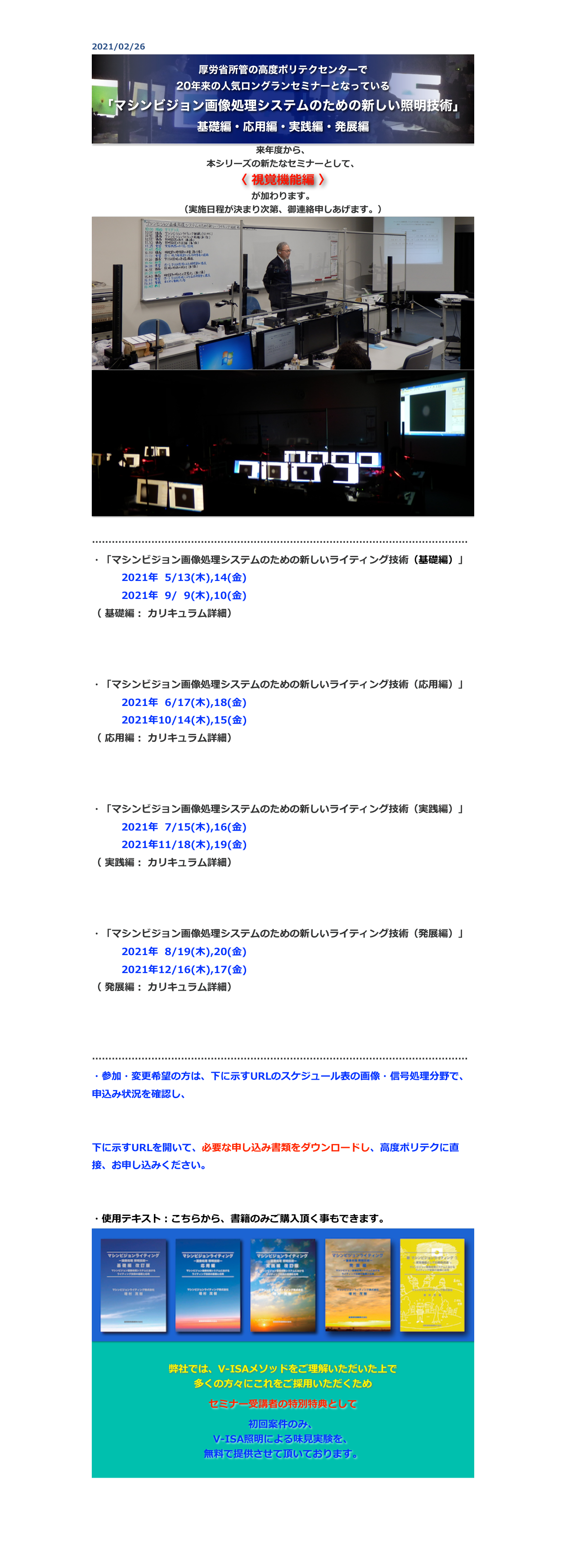 2021/02/26
￼
来年度から、
本シリーズの新たなセミナーとして、
〈 視覚機能編 〉
が加わります。
（実施日程が決まり次第、御連絡申しあげます。）
￼
￼

……………………………………………………………………………………………………
・「マシンビジョン画像処理システムのための新しいライティング技術（基礎編）」
　　　2021年  5/13(木),14(金)　　
　　　2021年  9/  9(木),10(金)　　
（ 基礎編： カリキュラム詳細）
http://www.apc.jeed.go.jp/zaishoku/2021/V0081.html
http://www.apc.jeed.go.jp/zaishoku/2021/V0082.html

・「マシンビジョン画像処理システムのための新しいライティング技術（応用編）」
　　　2021年  6/17(木),18(金)　
　　　2021年10/14(木),15(金)　　
（ 応用編： カリキュラム詳細）
http://www.apc.jeed.go.jp/zaishoku/2021/V0091.html
http://www.apc.jeed.go.jp/zaishoku/2021/V0092.html

・「マシンビジョン画像処理システムのための新しいライティング技術（実践編）」
　　　2021年  7/15(木),16(金)　　
　　　2021年11/18(木),19(金)　　　
（ 実践編： カリキュラム詳細）
http://www.apc.jeed.go.jp/zaishoku/2021/V0191.html
http://www.apc.jeed.go.jp/zaishoku/2021/V0192.html

・「マシンビジョン画像処理システムのための新しいライティング技術（発展編）」
　　　2021年  8/19(木),20(金)　　
　　　2021年12/16(木),17(金)　
（ 発展編： カリキュラム詳細）
http://www.apc.jeed.go.jp/zaishoku/2021/V0291.html
http://www.apc.jeed.go.jp/zaishoku/2021/V0292.html

……………………………………………………………………………………………………
・参加・変更希望の方は、下に示すURLのスケジュール表の画像・信号処理分野で、申込み状況を確認し、
https://www.apc.jeed.go.jp/zaishoku/2021/index2.html

下に示すURLを開いて、必要な申し込み書類をダウンロードし、高度ポリテクに直接、お申し込みください。
http://www.apc.jeed.go.jp/zaishoku/01_05.html

・使用テキスト：こちらから、書籍のみご購入頂く事もできます。
￼

弊社では、V-ISAメソッドをご理解いただいた上で
多くの方々にこれをご採用いただくため 

セミナー受講者の特別特典として

初回案件のみ、
V-ISA照明による味見実験を、
無料で提供させて頂いております。



戻る


