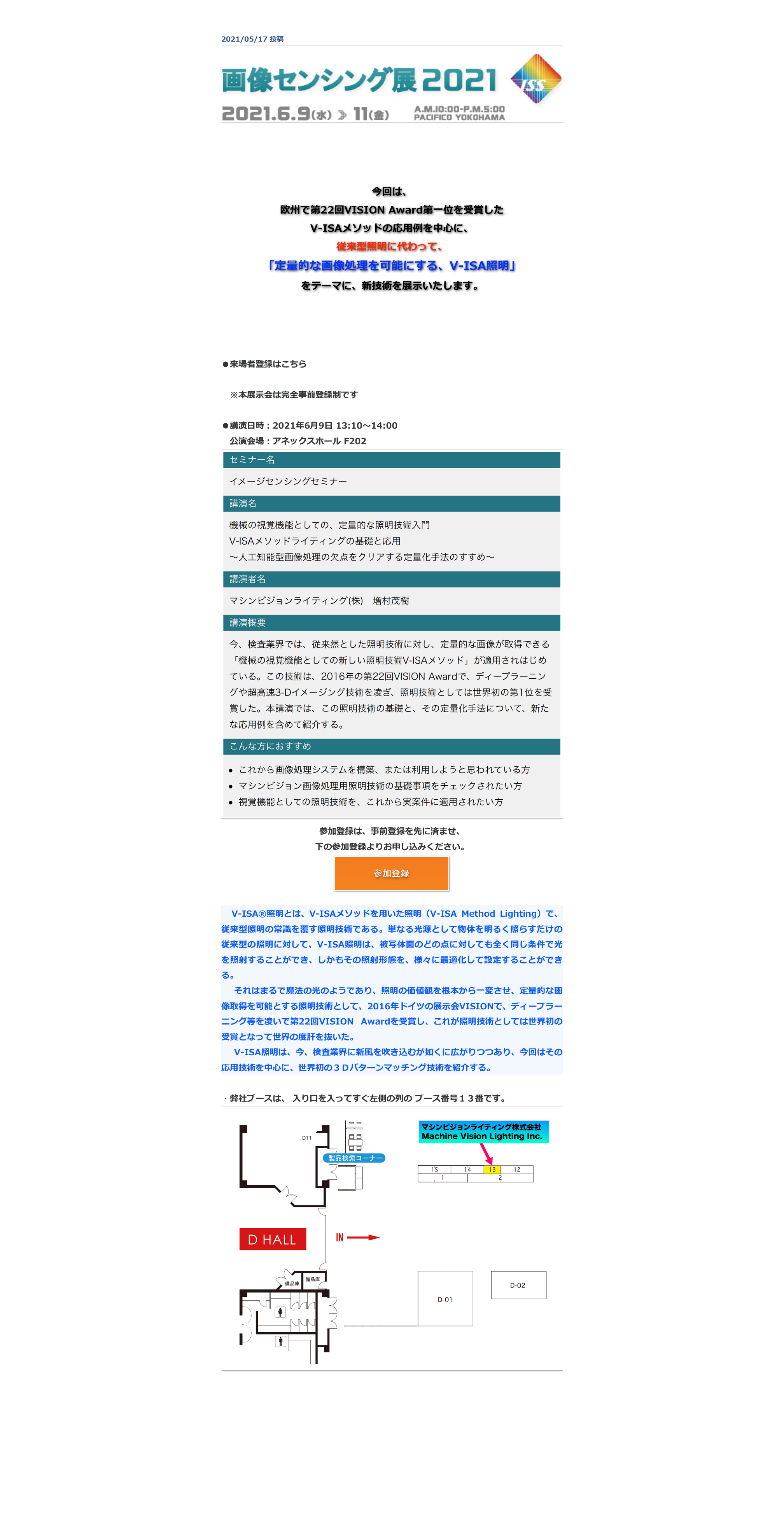 2021/05/17 投稿
￼




今回は、
欧州で第22回VISION Award第一位を受賞した
V-ISAメソッドの応用例を中心に、
従来型照明に代わって、
「定量的な画像処理を可能にする、V-ISA照明」
をテーマに、新技術を展示いたします。



●来場者登録はこちら　https://www.adcom-media.co.jp/tc/ml_20210511_1.html　※本展示会は完全事前登録制です

●講演日時：2021年6月9日 13:10〜14:00 
　公演会場：アネックスホール F202
￼

参加登録は、事前登録を先に済ませ、

下の参加登録よりお申し込みください。

￼
　V-ISA®照明とは、V-ISAメソッドを用いた照明（V-ISA Method Lighting）で、従来型照明の常識を覆す照明技術である。単なる光源として物体を明るく照らすだけの従来型の照明に対して、V-ISA照明は、被写体面のどの点に対しても全く同じ条件で光を照射することができ、しかもその照射形態を、様々に最適化して設定することができる。　それはまるで魔法の光のようであり、照明の価値観を根本から一変させ、定量的な画像取得を可能とする照明技術として、2016年ドイツの展示会VISIONで、ディープラーニング等を凌いで第22回VISION Awardを受賞し、これが照明技術としては世界初の受賞となって世界の度肝を抜いた。　V-ISA照明は、今、検査業界に新風を吹き込むが如くに広がりつつあり、今回はその応用技術を中心に、世界初の３Ｄパターンマッチング技術を紹介する。

・弊社ブースは、 入り口を入ってすぐ左側の列の ブース番号１３番です。
￼


戻る
