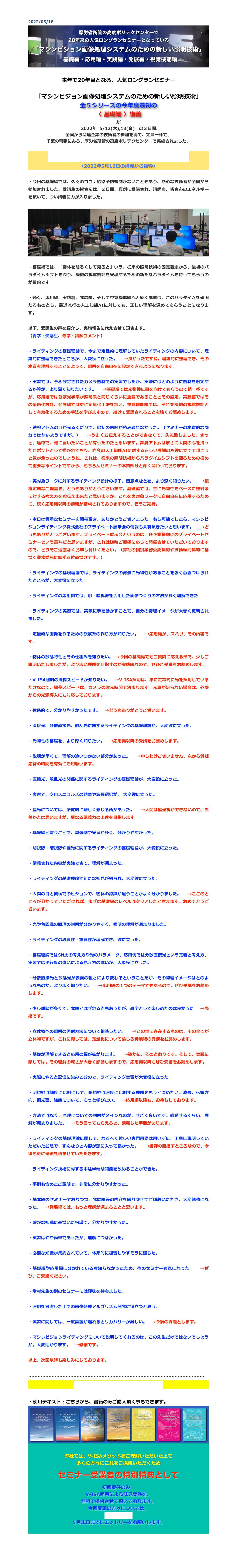 2022/05/18
￼

本年で20年目となる、人気ロングランセミナー

「マシンビジョン画像処理システムのための新しい照明技術」
全５シリーズの今年度最初の
〈 基礎編 〉講義
が
　2022年  5/12(木),13(金)　の２日間、
全国から関連企業の技術者の参加を得て、定員一杯で、
千葉の幕張にある、厚労省所管の高度ポリテクセンターで実施されました。

講師の自己紹介とマシンビジョンライティング概説
（2022年5月12日の講義から抜粋）

・今回の基礎編では、久々のコロナ感染予防規制がないこともあり、熱心な技術者が全国から参加されました。受講生の皆さんは、２日間、真剣に受講され、講師も、皆さんのエネルギーを頂いて、つい講義に力が入りました。

￼

・基礎編では、「物体を明るくして見ると」いう、従来の照明技術の固定観念から、最初のパラダイムシフトを図り、機械の視覚機能を実現するための新たなパラダイムを持ってもらうのが目的です。

・続く、応用編、実践篇、発展編、そして視覚機能編へと続く講義は、このパラダイムを確固たるものとし、最近流行の人工知能AIに対しても、正しい理解を深めてもらうことになります。

以下、受講生の声を紹介し、実施報告に代えさせて頂きます。
（青字：受講生、赤字：講師コメント）

・ライティングの基礎理論で、今まで定性的に理解していたライティングの内容について、理論的に整理できたところが、大変役に立った。　→良かったですね。理論的に整理でき、その本質を理解することによって、照明を自由自在に設定できるようになります。

・実習では、予め設定されたカメラ機材での実習でしたが、実際にはどのように機材を選定するか等が、より深く知りたいです。　→基礎編では光物性に目を向けてもらうので精一杯ですが、応用編では観察光学系が照明系と同じくらいに重要であることとその設定、実践篇ではその最適化設計、発展編では更に定量化手法を加え、視覚機能編では、それを機械の視覚機能として有効化するための手法を学びますので、続けて受講されることを強くお薦めします。

・鉄腕アトムの目が光るくだりで、最初の意図が読み取れなかった。（セミナーの本質的な部分ではないようですが。）　→うまくお伝えすることができなくて、失礼致しました。きっと、途中で、他に言いたいことが有ったのだと思います。鉄腕アトムはまさに人間の心を持ったロボットとして描かれており、昨今の人工知能AIに対する正しい理解のお役に立てて頂こうと気が焦ったのでしょうね。これは、従来の照明技術からパラダイムシフトを図るための極めて重要なポイントですから、もちろんセミナーの本質部分と深く関わっております。

・実対象ワークに対するライティング設計の様子、留意点などを、より深く知りたい。　→積極定期なご提言を、どうもありがとうございます。基礎編では、主に光物性をベースに照射系に対する考え方をお伝え出来たと思いますが、これを実対象ワークに自由自在に応用するために、続く応用編以降の講義が構成されておりますので、乞うご期待。

・本日は貴重なセミナーを開催頂き、ありがとうございました。もし可能でしたら、マシンビジョンライティング株式会社のプライベート展示会の情報も共有頂きたいと思います。　→どうもありがとうございます。プライベート展示会というのは、各企業様向けのプライベートセミナーという意味だと思いますが、これは随時ご要望に応じて開催させていただいておりますので、どうぞご遠慮なくお申し付けください。（弊社の個別業務委託契約や技術顧問契約に基づく業務委託に準ずる位置づけです。）

・ライティングの基礎理論では、ライティングの背景に光物性があることを強く意義づけられたところが、大変役に立った。

・ライティングの応用例では、明・暗視野を活用した画像づくりの方法が良く理解できた

・ライティングの実習では、実際に手を動かすことで、自分の物理イメージが大きく更新されました。

・定量的な画像を作るための観察系の作り方が知りたい。　→応用編が、ズバリ、その内容です。

・物体の散乱特性とその仕組みを知りたい。 →今回の基礎編でもご質問に応える形で、少しご説明いたしましたが、より深い理解を目指すのが実践編なので、ぜひご受講をお薦めします。

・V-ISA照明の撮像スピードが知りたい。　→V-ISA照明は、単に定常的に光を照射しているだけなので、撮像スピードは、カメラの露光時間で決まります。光量が足らない場合は、外部からの光源導入にも対応しております。

・体系的で、分かりやすかったです。　→どうもありがとうございます。

・直接光、分散直接光、散乱光に関するライティングの基礎理論が、大変役に立った。

・光物性の基礎を、より深く知りたい。　→応用編以降の受講をお薦めします。

・説明が早くて、理解の追いつかない部分があった。　→申しわけございません、次から質疑応答の時間を有効に活用願います。

・直接光、散乱光の関係に関するライティングの基礎理論が、大変役に立った。

・実習で、クロスニコルズの効果や波長選択が、 大変役に立った。

・偏光については、感覚的に難しく感じる所があった。　→人間は偏光視ができないので、当然かとは思いますが、更なる講義力の上達を目指します。

・基礎編と言うことで、具体例や実習が多く、分かりやすかった。

・明視野・暗視野や偏光に関するライティングの基礎理論が、大変役に立った。

・講義された内容が実践できて、理解が深まった。

・ライティングの基礎理論で新たな知見が得られ、大変役に立った。

・人間の目と機械でのビジョンで、物体の認識が違うことがよく分かりました。　→ここのところが分かっていただければ、まずは基礎編のレベルはクリアしたと言えます。おめでとうございます。

・光や色認識の原理の説明が分かりやすく、照明の理解が深まりました。

・ライティングの必要性・重要性が理解でき、役に立った。

・基礎理論ではSN比の考え方や光のパラメータ、応用例では分散直接光という定義と考え方、実習では平行度の違いによる見え方の違いが、大変役に立った。

・分散直接光と散乱光が表面の粗さにより変わるということだが、その物理イメージはどのようなものか、より深く知りたい。　→応用編の１つのテーマでもあるので、ぜひ受講をお薦めします。

・少し雑談が多くて、本題とはずれる点もあったが、雑学として楽しめたのは良かった　→恐縮です。

・立体物への照明の照射方法について相談したい。　→この世に存在するものは、その全てが立体物ですが、これに関しては、定量化について論じる発展編の受講をお薦めします。

・基礎が理解できると応用の幅が拡がります。　→確かに、そのとおりです。そして、実践に際しては。その理解の深さが大きく影響しますので、応用編以降もぜひ受講をお薦めします。

・実際にやると記憶に染みこむので、ライティング実習が大変役に立った。

・明視野は輝度に比例にして、暗視野は照度に比例する理解をもっと深めたい。波長、伝搬方向、偏光面、強度について、もっと学びたい。　→応用編以降も、お待ちしております。

・方法ではなく、原理についての説明がメインなのが、すごく良いです。感動するくらい、理解が深まりました。　→そう言ってもらえると、講義した甲斐があります。

・ライティングの基礎理論に関して、なるべく難しい専門用語は用いずに、丁寧に説明していただいたお陰で、すんなりと内容が頭に入って良かった。　→講師の目指すところなので、今後も更に研鑽を積ませていただきます。

・ライティング技術に対する中途半端な知識を改めることができた。

・事例も含めたご説明で、非常に分かりやすかった。

・基本編のセミナーでありつつ、発展編等の内容を織り交ぜてご講義いただき、大変勉強になった。　→発展編では、もっと理解が深まることと思います。

・確かな知識に基づいた指導で、分かりやすかった。

・実習はやや簡単であったが、理解につながった。

・必要な知識が集約されていて、体系的に復習しやすそうに感じた。

・基礎編や応用編に分かれているち知らなかったため、他のセミナーも気になった。　→ぜひ、ご受講ください。

・増村先生の別のセミナーには興味を持ちました。

・照明を考慮した上での画像処理アルゴリズム開発に役立つと思う。

・実習に関しては、一度設置が遅れるとリカバリーが難しい。　→今後の課題とします。

・マシンビジョンライティングについて説明してくれるのは、この先生だけではないでしょうか。大変助かります。　→恐縮です。

以上、次回以降も楽しみにしております。

……………………………………………………………………………………………………
セミナーの最新の予定とお申込は、こちら

・使用テキスト：こちらから、書籍のみご購入頂く事もできます。
￼

弊社では、V-ISAメソッドをご理解いただいた上で
多くの方々にこれをご採用いただくため 

セミナー受講者の特別特典として

初回案件のみ、
V-ISA照明による味見実験を、
無料で提供させて頂いております。
今回受講の方々については、
こちらから、
５月末日までにエントリーをお願いします。


戻る


