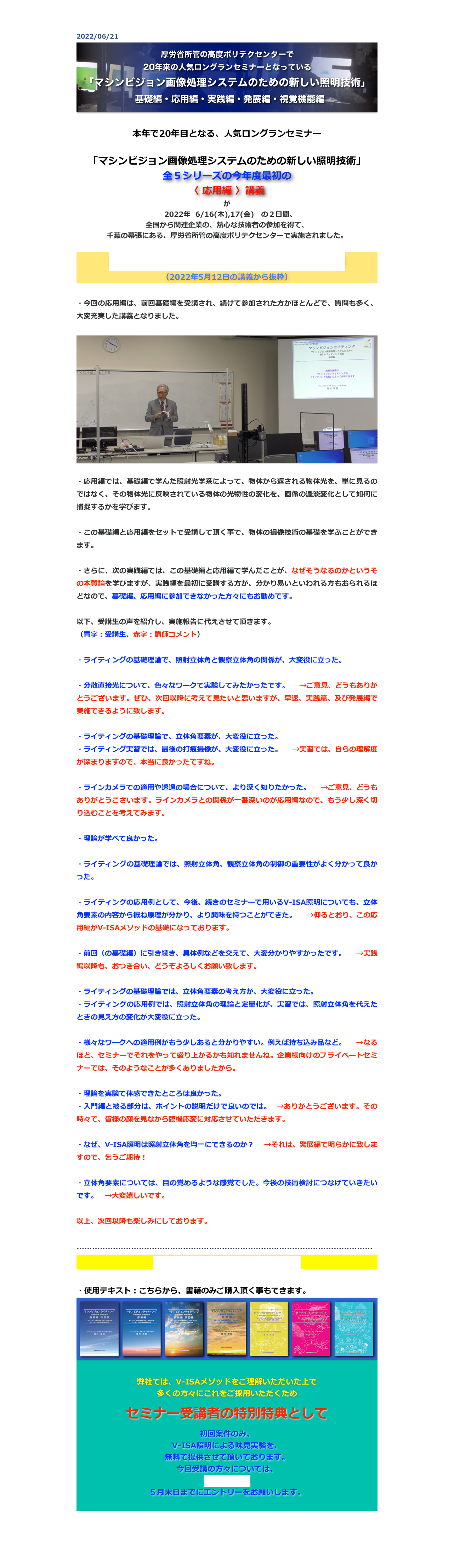 2022/06/21
￼

本年で20年目となる、人気ロングランセミナー

「マシンビジョン画像処理システムのための新しい照明技術」
全５シリーズの今年度最初の
〈 応用編 〉講義
が
　2022年  6/16(木),17(金)　の２日間、
全国から関連企業の、熱心な技術者の参加を得て、
千葉の幕張にある、厚労省所管の高度ポリテクセンターで実施されました。

講師の自己紹介とマシンビジョンライティング概説
（2022年5月12日の講義から抜粋）

・今回の応用編は、前回基礎編を受講され、続けて参加された方がほとんどで、質問も多く、大変充実した講義となりました。

￼

・応用編では、基礎編で学んだ照射光学系によって、物体から返される物体光を、単に見るのではなく、その物体光に反映されている物体の光物性の変化を、画像の濃淡変化として如何に捕捉するかを学びます。

・この基礎編と応用編をセットで受講して頂く事で、物体の撮像技術の基礎を学ぶことができます。

・さらに、次の実践編では、この基礎編と応用編で学んだことが、なぜそうなるのかというその本質論を学びますが、実践編を最初に受講する方が、分かり易いといわれる方もおられるほどなので、基礎編、応用編に参加できなかった方々にもお勧めです。

以下、受講生の声を紹介し、実施報告に代えさせて頂きます。
（青字：受講生、赤字：講師コメント）

・ライティングの基礎理論で、照射立体角と観察立体角の関係が、大変役に立った。　

・分散直接光について、色々なワークで実験してみたかったです。　→ご意見、どうもありがとうございます。ぜひ、次回以降に考えて見たいと思いますが、早速、実践篇、及び発展編で実施できるように致します。

・ライティングの基礎理論で、立体角要素が、大変役に立った。　
・ライティング実習では、最後の打痕撮像が、大変役に立った。　→実習では、自らの理解度が深まりますので、本当に良かったですね。

・ラインカメラでの適用や透過の場合について、より深く知りたかった。　→ご意見、どうもありがとうございます。ラインカメラとの関係が一番深いのが応用編なので、もう少し深く切り込むことを考えてみます。

・理論が学べて良かった。　

・ライティングの基礎理論では、照射立体角、観察立体角の制御の重要性がよく分かって良かった。

・ライティングの応用例として、今後、続きのセミナーで用いるV-ISA照明についても、立体角要素の内容から概ね原理が分かり、より興味を持つことができた。　→仰るとおり、この応用編がV-ISAメソッドの基礎になっております。

・前回（の基礎編）に引き続き、具体例などを交えて、大変分かりやすかったです。　→実践編以降も、おつき合い、どうぞよろしくお願い致します。

・ライティングの基礎理論では、立体角要素の考え方が、大変役に立った。
・ライティングの応用例では、照射立体角の理論と定量化が、実習では、照射立体角を代えたときの見え方の変化が大変役に立った。

・様々なワークへの適用例がもう少しあると分かりやすい。例えば持ち込み品など。　→なるほど、セミナーでそれをやって盛り上がるかも知れませんね。企業様向けのプライベートセミナーでは、そのようなことが多くありましたから。

・理論を実験で体感できたところは良かった。
・入門編と被る部分は、ポイントの説明だけで良いのでは。 →ありがとうございます。その時々で、皆様の顔を見ながら臨機応変に対応させていただきます。

・なぜ、V-ISA照明は照射立体角を均一にできるのか？　→それは、発展編で明らかに致しますので、乞うご期待！

・立体角要素については、目の覚めるような感覚でした。今後の技術検討につなげていきたいです。　→大変嬉しいです。

以上、次回以降も楽しみにしております。

……………………………………………………………………………………………………
セミナーの最新の予定とお申込は、こちら

・使用テキスト：こちらから、書籍のみご購入頂く事もできます。
￼

弊社では、V-ISAメソッドをご理解いただいた上で
多くの方々にこれをご採用いただくため 

セミナー受講者の特別特典として

初回案件のみ、
V-ISA照明による味見実験を、
無料で提供させて頂いております。
今回受講の方々については、
こちらから、
５月末日までにエントリーをお願いします。


戻る


