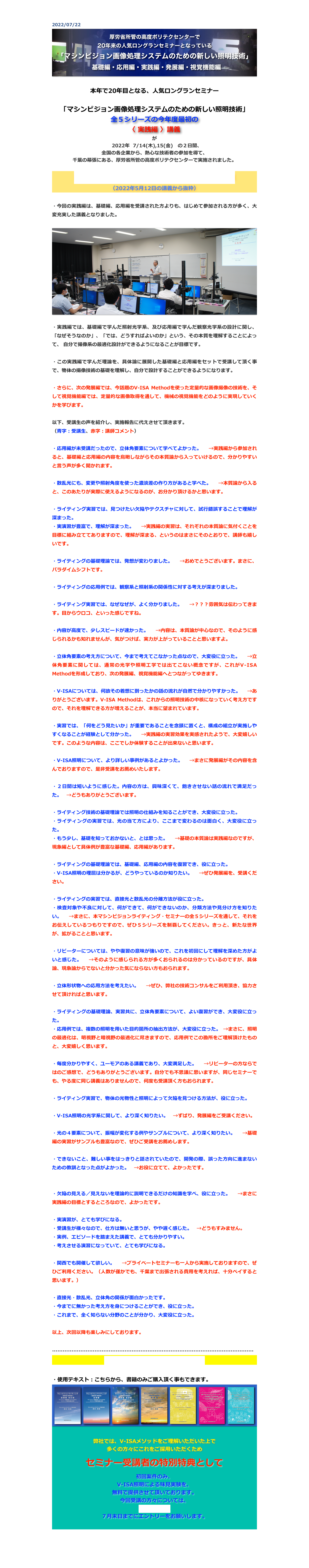 2022/07/22
￼

本年で20年目となる、人気ロングランセミナー

「マシンビジョン画像処理システムのための新しい照明技術」
全５シリーズの今年度最初の
〈 実践編 〉講義
が
　2022年  7/14(木),15(金)　の２日間、
全国の各企業から、熱心な技術者の参加を得て、
千葉の幕張にある、厚労省所管の高度ポリテクセンターで実施されました。

講師の自己紹介とマシンビジョンライティング概説
（2022年5月12日の講義から抜粋）

・今回の実践編は、基礎編、応用編を受講された方よりも、はじめて参加される方が多く、大変充実した講義となりました。

￼

・実践編では、基礎編で学んだ照射光学系、及び応用編で学んだ観察光学系の設計に関し、「なぜそうなのか」、「では、どうすればよいのか」という、その本質を理解することによって、 自分で撮像系の最適化設計ができるようになることが目標です。

・この実践編で学んだ理論を、具体論に展開した基礎編と応用編をセットで受講して頂く事で、物体の撮像技術の基礎を理解し、自分で設計することができるようになります。

・さらに、次の発展編では、今話題のV-ISA Methodを使った定量的な画像撮像の技術を、そして視覚機能編では、定量的な画像取得を通して、機械の視覚機能をどのように実現していくかを学びます。

以下、受講生の声を紹介し、実施報告に代えさせて頂きます。
（青字：受講生、赤字：講師コメント）

・応用編が未受講だったので、立体角要素について学べてよかった。　→実践編から参加されると、基礎編と応用編の内容を鳥瞰しながらその本質論から入っていけるので、分かりやすいと言う声が多く聞かれます。　

・散乱光にも、変更や照射角度を使った濃淡差の作り方があると学べた。　→本質論から入ると、このあたりが実際に使えるようになるのが、お分かり頂けるかと思います。

・ライティング実習では、見つけたい欠陥やテクスチャに対して、試行錯誤することで理解が深まった。
・実演習が豊富で、理解が深まった。　→実践編の実習は、それぞれの本質論に気付くことを目標に組み立ててありますので、理解が深まる、というのはまさにそのとおりで、講師も嬉しいです。

・ライティングの基礎理論では、発想が変わりました。　→おめでとうございます。まさに、パラダイムシフトです。

・ライティングの応用例では、観察系と照射系の関係性に対する考えが深まりました。

・ライティング実習では、なぜなぜが、よく分かりました。　→？？？雰囲気は伝わってきます。目からウロコ、といった感じですね。

・内容が高度で、少しスピードが速かった。　→内容は、本質論が中心なので、そのように感じられるかも知れませんが、気がつけば、実力が上がっていることと思いますよ。

・立体角要素の考え方について、今まで考えてこなかった点なので、大変役に立った。　→立体角要素に関しては、通常の光学や照明工学では出てこない概念ですが、これがV-ISA Methodを形成しており、次の発展編、視覚機能編へとつながってゆきます。

・V-ISAについては、何故その着想に到ったかの話の流れが自然で分かりやすかった。　→ありがとうございます。V-ISA Methodは、これからの照明技術の中核になっていく考え方ですので、それを理解できる方が増えることが、本当に望まれています。

・実習では、「何をどう見たいか」が重要であることを念頭に置くと、構成の組立が実施しやすくなることが経験として分かった。　→実践編の実習効果を実感されたようで、大変嬉しいです。このような内容は、ここでしか体験することが出来ないと思います。

・V-ISA照明について、より詳しい事例があるとよかった。　→まさに発展編がその内容を含んでおりますので、是非受講をお薦めいたします。

・２日間は短いように感じた。内容の方は、興味深くて、飽きさせない話の流れで満足だった。　→どうもありがとうございます。

・ライティング技術の基礎理論では照明の仕組みを知ることができ、大変役に立った。
・ライティングの実習では、光の当て方により、ここまで変わるのは面白く、大変役に立った。
・もう少し、基礎を知っておかないと、とは思った。　→基礎の本質論は実践編なのですが、現象編として具体例が豊富な基礎編、応用編があります。

・ライティングの基礎理論では、基礎編、応用編の内容を復習でき、役に立った。
・V-ISA照明の理屈は分かるが、どうやっているのか知りたい。　→ぜひ発展編を、受講ください。

・ライティングの実習では、直接光と散乱光の分離方法が役に立った。
・検査対象や不良に対して、何ができて、何ができないのか、分類方法や見分け方を知りたい。　→まさに、本マシンビジョンライティング・セミナーの全５シリーズを通して、それをお伝えしているつもりですので、ぜひ５シリーズを制覇してください。きっと、新たな世界が、拡がることと思います。

・リピーターについては、やや復習の意味が強いので、これを初回にして理解を深めた方がよいと感じた。　→そのように感じられる方が多くおられるのは分かっているのですが、具体論、現象論からでないと分かった気にならない方もおられます。

・立体形状物への応用方法を考えたい。　→ぜひ、弊社の技術コンサルをご利用頂き、協力させて頂ければと思います。

・ライティングの基礎理論、実習共に、立体角要素について、よい復習ができ、大変役に立った。
・応用例では、複数の照明を用いた目的箇所の抽出方法が、大変役に立った。 →まさに、照明の最適化は、明視野と暗視野の最適化に尽きますので、応用例でこの勘所をご理解頂けたものと、大変嬉しく思います。

・毎度分かりやすく、ユーモアのある講義であり、大変満足した。　→リピーターの方ならではのご感想で、どうもありがとうございます。自分でも不思議に思いますが、同じセミナーでも、やる度に同じ講義はありませんので、何度も受講頂く方もおられます。

・ライティング実習で、物体の光物性と照明によって欠陥を見つける方法が、役に立った。　

・V-ISA照明の光学系に関して、より深く知りたい。　→ずばり、発展編をご受講ください。

・光の４要素について、振幅が変化する例やサンプルについて、より深く知りたい。　→基礎編の実習がサンプルも豊富なので、ぜひご受講をお薦めします。

・できないこと、難しい事をはっきりと話されていたので、開発の際、誤った方向に進まないための教訓となった点がよかった。　→お役に立てて、よかったです。


・欠陥の見える／見えないを理論的に説明できるだけの知識を学べ、役に立った。　→まさに実践編の目標とするところなので、よかったです。

・実演習が、とても学びになる。
・受講生が様々なので、仕方は無いと思うが、やや遅く感じた。　→どうもすみません。
・実例、エピソードを踏まえた講義で、とても分かりやすい。
・考えさせる演習になっていて、とても学びになる。

・関西でも開催して欲しい。　→プライベートセミナーも一人から実施しておりますので、ぜひご利用ください。（人数が僅かでも、千葉まで出張される費用を考えれば、十分ペイすると思います。）

・直接光・散乱光、立体角の関係が面白かったです。
・今までに無かった考え方を身につけることができ、役に立った。
・これまで、全く知らない分野のことが分かり、大変役に立った。

以上、次回以降も楽しみにしております。

……………………………………………………………………………………………………
セミナーの最新の予定とお申込は、こちら

・使用テキスト：こちらから、書籍のみご購入頂く事もできます。
￼

弊社では、V-ISAメソッドをご理解いただいた上で
多くの方々にこれをご採用いただくため 

セミナー受講者の特別特典として

初回案件のみ、
V-ISA照明による味見実験を、
無料で提供させて頂いております。
今回受講の方々については、
こちらから、
７月末日までにエントリーをお願いします。


戻る



