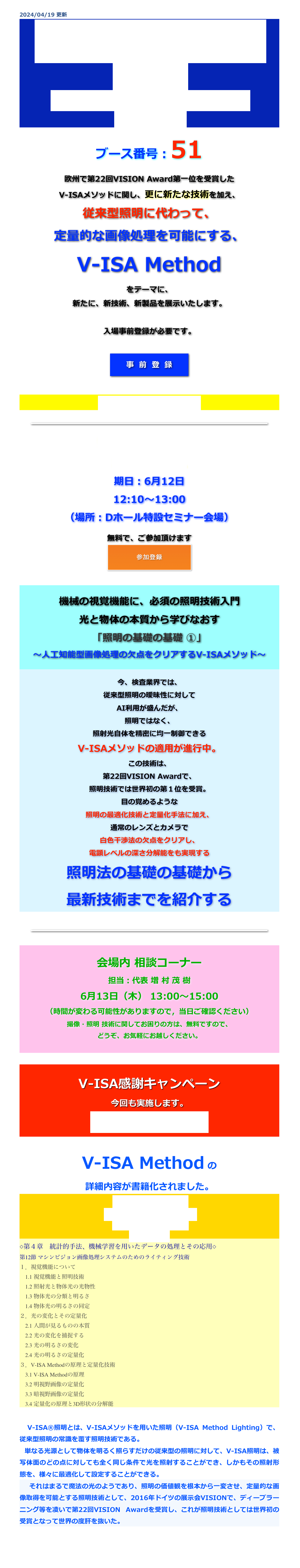 2024/04/19 更新
画像センシング展
2024
2024年6月12日（水）〜14日（金）
パシフィコ横浜
ブース番号：51
欧州で第22回VISION Award第一位を受賞した
V-ISAメソッドに関し、更に新たな技術を加え、
従来型照明に代わって、
定量的な画像処理を可能にする、
V-ISA Method
をテーマに、
新たに、新技術、新製品を展示いたします。

入場事前登録が必要です。

￼



会場地図は、こちらから。


￼

特別技術セミナー
講演ID :I-131
期日：6月12日
12:10〜13:00
（場所：Dホール特設セミナー会場）

無料で、ご参加頂けます

￼




機械の視覚機能に、必須の照明技術入門
光と物体の本質から学びなおす 「照明の基礎の基礎 ①」 ～人工知能型画像処理の欠点をクリアするV-ISAメソッド～


今、検査業界では、
従来型照明の曖昧性に対して
AI利用が盛んだが、
照明ではなく、
照射光自体を精密に均一制御できる
V-ISAメソッドの適用が進行中。
この技術は、
第22回VISION Awardで、
照明技術では世界初の第１位を受賞。
目の覚めるような
照明の最適化技術と定量化手法に加え、
通常のレンズとカメラで
白色干渉法の欠点をクリアし、
電顕レベルの深さ分解能をも実現する
照明法の基礎の基礎から
最新技術までを紹介する


￼


会場内 相談コーナー 
担当：代表 増 村 茂 樹
6月13日（木） 13:00〜15:00
（時間が変わる可能性がありますので，当日ご確認ください）
撮像・照明 技術に関してお困りの方は、無料ですので、
どうぞ、お気軽にお越しください。



V-ISA感謝キャンペーン
今回も実施します。
内容は、乞うご期待！


V-ISA Method の
詳細内容が書籍化されました。
生産プロセスにおける
ＩｏＴ、ローカル5Gの活用
～センシング技術と導入事例～
技術情報協会
◇第４章　統計的手法、機械学習を用いたデータの処理とその応用◇
第12節 マシンビジョン画像処理システムのためのライティング技術
１．視覚機能について 　1.1 視覚機能と照明技術 　1.2 照射光と物体光の光物性 　1.3 物体光の分類と明るさ 　1.4 物体光の明るさの同定 ２．光の変化とその定量化 　2.1 人間が見るものの本質 　2.2 光の変化を捕捉する 　2.3 光の明るさの変化 　2.4 光の明るさの定量化 ３．V-ISA Methodの原理と定量化技術 　3.1 V-ISA Methodの原理 　3.2 明視野画像の定量化 　3.3 暗視野画像の定量化 　3.4 定量化の原理と3D形状の分解能

　V-ISA®照明とは、V-ISAメソッドを用いた照明（V-ISA Method Lighting）で、従来型照明の常識を覆す照明技術である。
 単なる光源として物体を明るく照らすだけの従来型の照明に対して、V-ISA照明は、被写体面のどの点に対しても全く同じ条件で光を照射することができ、しかもその照射形態を、様々に最適化して設定することができる。　それはまるで魔法の光のようであり、照明の価値観を根本から一変させ、定量的な画像取得を可能とする照明技術として、2016年ドイツの展示会VISIONで、ディープラーニング等を凌いで第22回VISION Awardを受賞し、これが照明技術としては世界初の受賞となって世界の度肝を抜いた。


戻る
