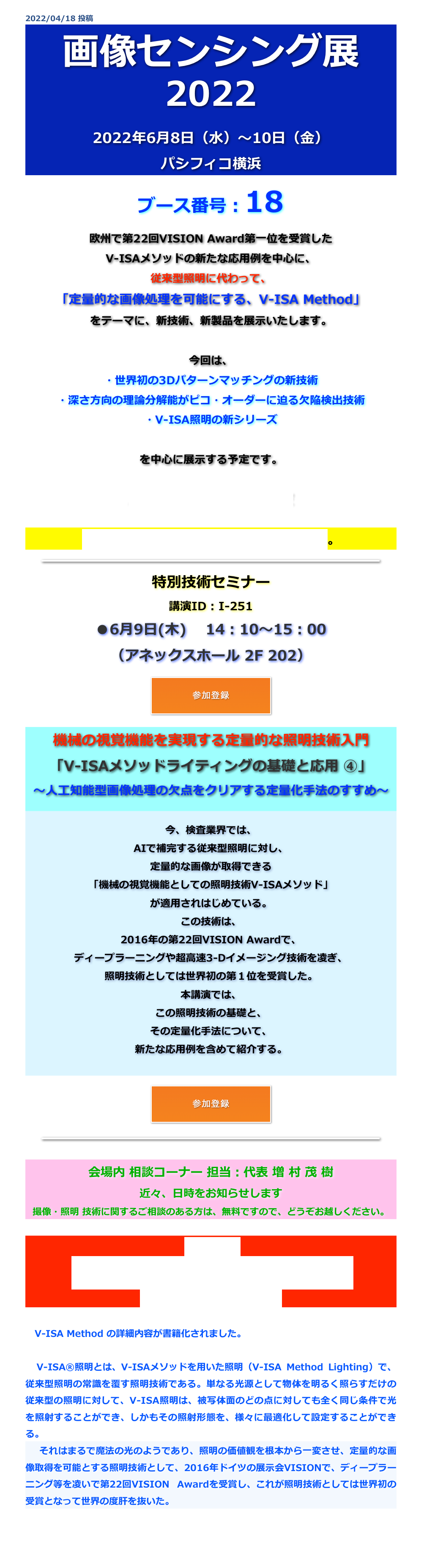 2022/04/18 投稿
画像センシング展
2022
2022年6月8日（水）〜10日（金）
パシフィコ横浜
ブース番号：18
欧州で第22回VISION Award第一位を受賞した
V-ISAメソッドの新たな応用例を中心に、
従来型照明に代わって、
「定量的な画像処理を可能にする、V-ISA Method」
をテーマに、新技術、新製品を展示いたします。

今回は、
・世界初の3Dパターンマッチングの新技術
・深さ方向の理論分解能がピコ・オーダーに迫る欠陥検出技術
・V-ISA照明の新シリーズ

を中心に展示する予定です。

入場事前登録はこちから、どうぞ

会場地図はこちらからダウンロードできます。

￼

特別技術セミナー
講演ID : I-251
●6月9日(木)　 14：10～15：00
（アネックスホール 2F 202）

￼


機械の視覚機能を実現する定量的な照明技術入門 「V-ISAメソッドライティングの基礎と応用 ④」 ～人工知能型画像処理の欠点をクリアする定量化手法のすすめ～


今、検査業界では、
AIで補完する従来型照明に対し、
定量的な画像が取得できる
「機械の視覚機能としての照明技術V-ISAメソッド」
が適用されはじめている。
この技術は、
2016年の第22回VISION Awardで、
ディープラーニングや超高速3-Dイメージング技術を凌ぎ、
照明技術としては世界初の第１位を受賞した。
本講演では、
この照明技術の基礎と、
その定量化手法について、
新たな応用例を含めて紹介する。


￼


￼

会場内 相談コーナー 担当：代表 増 村 茂 樹
近々、日時をお知らせします
撮像・照明 技術に関するご相談のある方は、無料ですので、どうぞお越しください。

新刊書籍：
新マシンビジョンライティング ③
（2022年2月7日 初版発行）

　V-ISA Method の詳細内容が書籍化されました。

　V-ISA®照明とは、V-ISAメソッドを用いた照明（V-ISA Method Lighting）で、従来型照明の常識を覆す照明技術である。単なる光源として物体を明るく照らすだけの従来型の照明に対して、V-ISA照明は、被写体面のどの点に対しても全く同じ条件で光を照射することができ、しかもその照射形態を、様々に最適化して設定することができる。　それはまるで魔法の光のようであり、照明の価値観を根本から一変させ、定量的な画像取得を可能とする照明技術として、2016年ドイツの展示会VISIONで、ディープラーニング等を凌いで第22回VISION Awardを受賞し、これが照明技術としては世界初の受賞となって世界の度肝を抜いた。


戻る
