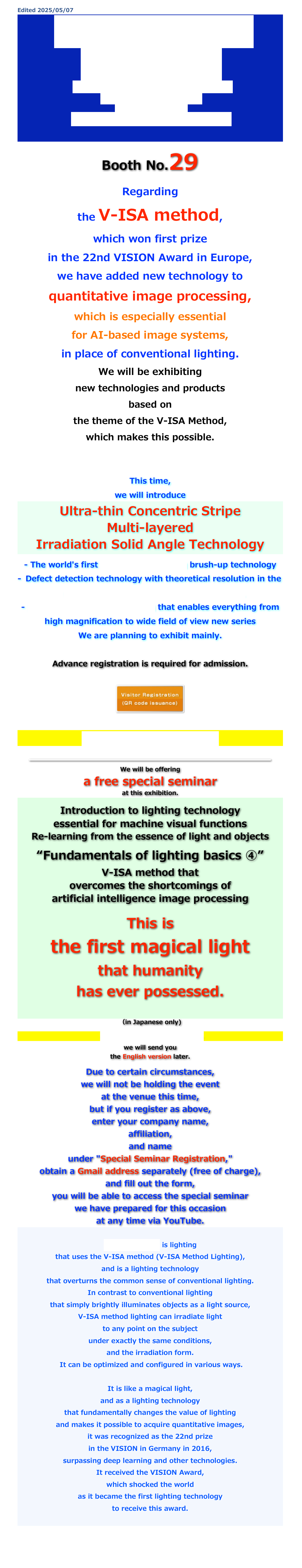 Edited 2025/05/07
IMAGE SENSING SHOW 2025
THE BIGGEST AUTOMATION SHOW. 
THE BEST SOLUTIONS.
JUN 11 – 13, 2025
PACIFICO YOKOHAMA Hall D

Booth No.29
Regarding 
the V-ISA method, 
which won first prize 
in the 22nd VISION Award in Europe, 
we have added new technology to 
quantitative image processing, 
which is especially essential 
for AI-based image systems, 
in place of conventional lighting. 
We will be exhibiting 
new technologies and products 
based on 
the theme of the V-ISA Method, 
which makes this possible.


This time, 
we will introduce 
Ultra-thin Concentric Stripe 
Multi-layered 
Irradiation Solid Angle Technology

- The world's first 3D pattern matching brush-up technology 
Defect detection technology with theoretical resolution in the depth direction approaching the pico order 
- Lens-integrated V-ISA lighting that enables everything from high magnification to wide field of view new seriesWe are planning to exhibit mainly.

Advance registration is required for admission.

￼



Click here for the venue map.


￼

We will be offering
a free special seminar 
at this exhibition.

Introduction to lighting technology 
essential for machine visual functions
Re-learning from the essence of light and objects
“Fundamentals of lighting basics ④”V-ISA method that 
overcomes the shortcomings of 
artificial intelligence image processing


This is 
the first magical light 
that humanity 
has ever possessed.


（in Japanese only)

If you register here, 


we will send you 

the English version later.


Due to certain circumstances, 
we will not be holding the event 
at the venue this time, 
but if you register as above, 
enter your company name, 
affiliation, 
and name 
under "Special Seminar Registration," 
obtain a Gmail address separately (free of charge), 
and fill out the form, 
you will be able to access the special seminar 
we have prepared for this occasion 
at any time via YouTube.

V-ISA® lighting is lighting 
that uses the V-ISA method (V-ISA Method Lighting), 
and is a lighting technology 
that overturns the common sense of conventional lighting. 
In contrast to conventional lighting 
that simply brightly illuminates objects as a light source, 
V-ISA method lighting can irradiate light 
to any point on the subject 
under exactly the same conditions, 
and the irradiation form.
 It can be optimized and configured in various ways.
It is like a magical light, 
and as a lighting technology 
that fundamentally changes the value of lighting 
and makes it possible to acquire quantitative images, 
it was recognized as the 22nd prize 
in the VISION in Germany in 2016, 
surpassing deep learning and other technologies. 
It received the VISION Award, 
which shocked the world 
as it became the first lighting technology 
to receive this award.



return

