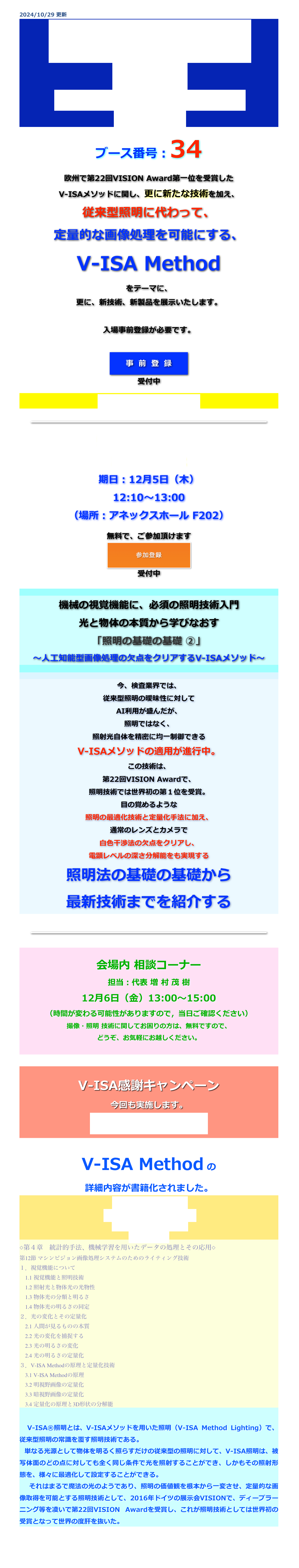 2024/10/29 更新
国際画像機器展
2024
2024年12月4日（水）〜6日（金）
パシフィコ横浜
ブース番号：34
欧州で第22回VISION Award第一位を受賞した
V-ISAメソッドに関し、更に新たな技術を加え、
従来型照明に代わって、
定量的な画像処理を可能にする、
V-ISA Method
をテーマに、
更に、新技術、新製品を展示いたします。

入場事前登録が必要です。

￼
受付中


会場地図は、こちらから。


￼

特別技術セミナー
講演ID :I-232
期日：12月5日（木）
12:10〜13:00
（場所：アネックスホール F202）

無料で、ご参加頂けます

￼
受付中




機械の視覚機能に、必須の照明技術入門
光と物体の本質から学びなおす 「照明の基礎の基礎 ②」 ～人工知能型画像処理の欠点をクリアするV-ISAメソッド～


今、検査業界では、
従来型照明の曖昧性に対して
AI利用が盛んだが、
照明ではなく、
照射光自体を精密に均一制御できる
V-ISAメソッドの適用が進行中。
この技術は、
第22回VISION Awardで、
照明技術では世界初の第１位を受賞。
目の覚めるような
照明の最適化技術と定量化手法に加え、
通常のレンズとカメラで
白色干渉法の欠点をクリアし、
電顕レベルの深さ分解能をも実現する
照明法の基礎の基礎から
最新技術までを紹介する


￼


会場内 相談コーナー 
担当：代表 増 村 茂 樹
12月6日（金）13:00〜15:00
（時間が変わる可能性がありますので，当日ご確認ください）
撮像・照明 技術に関してお困りの方は、無料ですので、
どうぞ、お気軽にお越しください。



V-ISA感謝キャンペーン
今回も実施します。
内容は、乞うご期待！


V-ISA Method の
詳細内容が書籍化されました。
生産プロセスにおける
ＩｏＴ、ローカル5Gの活用
～センシング技術と導入事例～
技術情報協会
◇第４章　統計的手法、機械学習を用いたデータの処理とその応用◇
第12節 マシンビジョン画像処理システムのためのライティング技術
１．視覚機能について 　1.1 視覚機能と照明技術 　1.2 照射光と物体光の光物性 　1.3 物体光の分類と明るさ 　1.4 物体光の明るさの同定 ２．光の変化とその定量化 　2.1 人間が見るものの本質 　2.2 光の変化を捕捉する 　2.3 光の明るさの変化 　2.4 光の明るさの定量化 ３．V-ISA Methodの原理と定量化技術 　3.1 V-ISA Methodの原理 　3.2 明視野画像の定量化 　3.3 暗視野画像の定量化 　3.4 定量化の原理と3D形状の分解能

　V-ISA®照明とは、V-ISAメソッドを用いた照明（V-ISA Method Lighting）で、従来型照明の常識を覆す照明技術である。
 単なる光源として物体を明るく照らすだけの従来型の照明に対して、V-ISA照明は、被写体面のどの点に対しても全く同じ条件で光を照射することができ、しかもその照射形態を、様々に最適化して設定することができる。　それはまるで魔法の光のようであり、照明の価値観を根本から一変させ、定量的な画像取得を可能とする照明技術として、2016年ドイツの展示会VISIONで、ディープラーニング等を凌いで第22回VISION Awardを受賞し、これが照明技術としては世界初の受賞となって世界の度肝を抜いた。


戻る
