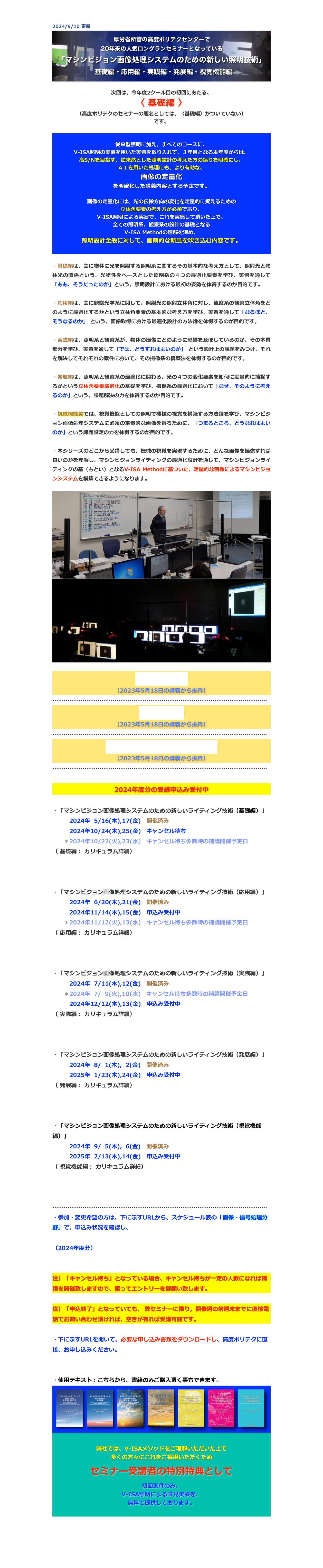 2024/9/10 更新
￼

次回は、今年度2クール目の初回にあたる、
〈 基礎編 〉
（高度ポリテクのセミナーの題名としては、〈基礎編〉がついていない）
です。


従来型照明に加え、すべてのコースに、
V-ISA照明の実機を用いた実習を取り入れて、３年目となる本年度からは、 
高S/Nを目指す、従来然とした照明設計の考えた方の誤りを明確にし、
ＡＩを用いた処理にも、より有効な、
画像の定量化
を明確化した講義内容とする予定です。

画像の定量化には、光の伝搬方向の変化を定量的に捉えるための
立体角要素の考え方が必須であり、
V-ISA照明による実習で、これを実感して頂いた上で、
全ての照明系、観察系の設計の基礎となる
V-ISA Methodの理解を深め、
照明設計全般に対して、画期的な新風を吹き込む内容です。


・基礎編は、主に物体に光を照射する照明系に関するその基本的な考え方として、照射光と物体光の関係という、光物性をベースとした照明系の４つの最適化要素を学び、実習を通して「ああ、そうだったのか」という、照明設計における最初の姿勢を体得するのが目的です。

・応用編は、主に観察光学系に関して、照射光の照射立体角に対し、観察系の観察立体角をどのように最適化するかという立体角要素の基本的な考え方を学び、実習を通して「なるほど、そうなるのか」 という、画像取得における最適化設計の方法論を体得するのが目的です。

・実践編は、照明系と観察系が、物体の撮像にどのように影響を及ぼしているのか、その本質部分を学び、実習を通して「では、どうすればよいのか」 という設計上の課題をみつけ、それを解決してそれぞれの案件において、その撮像系の構築法を体得するのが目的です。

・発展編は、照明系と観察系の最適化に関わる、光の４つの変化要素を如何に定量的に捕捉するかという立体角要素最適化の基礎を学び、撮像系の最適化において「なぜ、そのように考えるのか」という、課題解決の力を体得するのが目的です。

・視覚機能編では、視覚機能としての照明で機械の視覚を構築する方法論を学び、マシンビジョン画像処理システムに必須の定量的な画像を得るために、「つまるところ、どうなればよいのか」という課題設定の力を体得するのが目的です。

・本シリーズのどこから受講しても、機械の視覚を実現するために、どんな画像を撮像すれば良いのかを理解し、マシンビジョンライティングの最適化設計を通じて、マシンビジョンライティングの基（もとい）となるV-ISA Methodに基づいた、定量的な画像によるマシンビジョンシステムを構築できるようになります。

￼
￼

講師の自己紹介
（2023年5月18日の講義から抜粋）
……………………………………………………………………………………………………
セミナー構成
（2023年5月18日の講義から抜粋）
……………………………………………………………………………………………………
マシンビジョンライティングとは
（2023年5月18日の講義から抜粋）
……………………………………………………………………………………………………

2024年度分の受講申込み受付中

・「マシンビジョン画像処理システムのための新しいライティング技術（基礎編）」
　　　2024年  5/16(木),17(金)　開催済み　
　　　2024年10/24(木),25(金)　キャンセル待ち
　　＊2024年10/22(火),23(水)　キャンセル待ち多数時の補講開催予定日　　
（ 基礎編： カリキュラム詳細）
https://www.apc.jeed.go.jp/zaishoku/2024/V0081.html
https://www.apc.jeed.go.jp/zaishoku/2024/V0082.html

・「マシンビジョン画像処理システムのための新しいライティング技術（応用編）」
　　　2024年  6/20(木),21(金)　開催済み　
　　　2024年11/14(木),15(金)　申込み受付中
　　＊2024年11/12(火),13(水)　キャンセル待ち多数時の補講開催予定日　
（ 応用編： カリキュラム詳細）
https://www.apc.jeed.go.jp/zaishoku/2024/V0091.html
https://www.apc.jeed.go.jp/zaishoku/2024/V0092.html

・「マシンビジョン画像処理システムのための新しいライティング技術（実践編）」
　　　2024年  7/11(木),12(金)　開催済み　
　　＊2024年  7/  9(火),10(水)　キャンセル待ち多数時の補講開催予定日　
　　　2024年12/12(木),13(金)　申込み受付中
（ 実践編： カリキュラム詳細）
https://www.apc.jeed.go.jp/zaishoku/2024/V0191.html
https://www.apc.jeed.go.jp/zaishoku/2024/V0192.html

・「マシンビジョン画像処理システムのための新しいライティング技術（発展編）」
　　　2024年  8/  1(木),  2(金)　開催済み　　
　　　2025年  1/23(木),24(金)　申込み受付中
（ 発展編： カリキュラム詳細）
https://www.apc.jeed.go.jp/zaishoku/2024/V0291.html
https://www.apc.jeed.go.jp/zaishoku/2024/V0292.html

・「マシンビジョン画像処理システムのための新しいライティング技術（視覚機能編）」
　　　2024年  9/  5(木),  6(金)　開催済み　
　　　2025年  2/13(木),14(金)　申込み受付中
（ 視覚機能編： カリキュラム詳細）
https://www.apc.jeed.go.jp/zaishoku/2024/V0401.html
https://www.apc.jeed.go.jp/zaishoku/2024/V0402.html
　
……………………………………………………………………………………………………
・参加・変更希望の方は、下に示すURLから、スケジュール表の「画像・信号処理分野」で、申込み状況を確認し、

（2024年度分）
https://www.apc.jeed.go.jp/zaishoku/2024/index2.html

注）「キャンセル待ち」となっている場合、キャンセル待ちが一定の人数になれば補講を開催致しますので、奮ってエントリーを御願い致します。

注）「申込終了」となっていても、 弊セミナーに限り，開催週の前週末までに直接電話でお問い合わせ頂ければ、空きが有れば受講可能です。

・下に示すURLを開いて、必要な申し込み書類をダウンロードし、高度ポリテクに直接、お申し込みください。
https://www.apc.jeed.go.jp/zaishoku/mousikomi.html

・使用テキスト：こちらから、書籍のみご購入頂く事もできます。
￼

弊社では、V-ISAメソッドをご理解いただいた上で
多くの方々にこれをご採用いただくため 

セミナー受講者の特別特典として

初回案件のみ、
V-ISA照明による味見実験を、
無料で提供しております。



戻る


